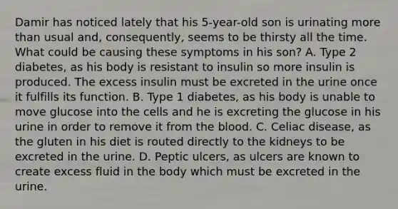 Damir has noticed lately that his 5-year-old son is urinating more than usual and, consequently, seems to be thirsty all the time. What could be causing these symptoms in his son? A. Type 2 diabetes, as his body is resistant to insulin so more insulin is produced. The excess insulin must be excreted in the urine once it fulfills its function. B. Type 1 diabetes, as his body is unable to move glucose into the cells and he is excreting the glucose in his urine in order to remove it from the blood. C. Celiac disease, as the gluten in his diet is routed directly to the kidneys to be excreted in the urine. D. Peptic ulcers, as ulcers are known to create excess fluid in the body which must be excreted in the urine.