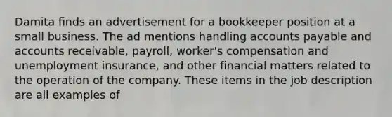 Damita finds an advertisement for a bookkeeper position at a small business. The ad mentions handling accounts payable and accounts receivable, payroll, worker's compensation and unemployment insurance, and other financial matters related to the operation of the company. These items in the job description are all examples of