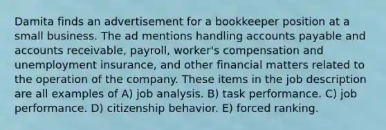 Damita finds an advertisement for a bookkeeper position at a small business. The ad mentions handling accounts payable and accounts receivable, payroll, worker's compensation and unemployment insurance, and other financial matters related to the operation of the company. These items in the job description are all examples of A) job analysis. B) task performance. C) job performance. D) citizenship behavior. E) forced ranking.