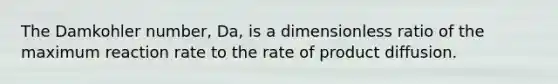 The Damkohler number, Da, is a dimensionless ratio of the maximum reaction rate to the rate of product diffusion.