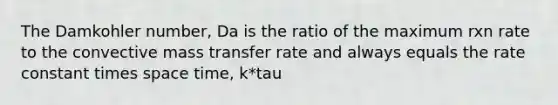 The Damkohler number, Da is the ratio of the maximum rxn rate to the convective mass transfer rate and always equals the rate constant times space time, k*tau