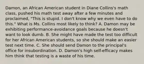 Damon, an African American student in Diane​ Collins's math​ class, pushed his math test away after a few minutes and​ proclaimed, "This is stupid. I​ don't know why we even have to do​ this." What is Ms. Collins most likely to​ think? A. Damon may be exhibiting​ performance-avoidance goals because he​ doesn't want to look dumb. B. She might have made the test too difficult for her African American​ students, so she should make an easier test next time. C. She should send Damon to the​ principal's office for insubordination. D. ​Damon's high​ self-efficacy makes him think that testing is a waste of his time.