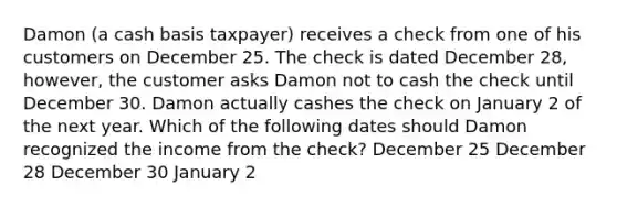 Damon (a cash basis taxpayer) receives a check from one of his customers on December 25. The check is dated December 28, however, the customer asks Damon not to cash the check until December 30. Damon actually cashes the check on January 2 of the next year. Which of the following dates should Damon recognized the income from the check? December 25 December 28 December 30 January 2