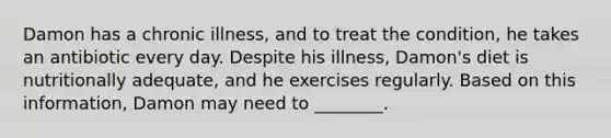 Damon has a chronic illness, and to treat the condition, he takes an antibiotic every day. Despite his illness, Damon's diet is nutritionally adequate, and he exercises regularly. Based on this information, Damon may need to ________.