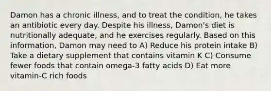 Damon has a chronic illness, and to treat the condition, he takes an antibiotic every day. Despite his illness, Damon's diet is nutritionally adequate, and he exercises regularly. Based on this information, Damon may need to A) Reduce his protein intake B) Take a dietary supplement that contains vitamin K C) Consume fewer foods that contain omega-3 fatty acids D) Eat more vitamin-C rich foods