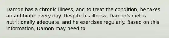 Damon has a chronic illness, and to treat the condition, he takes an antibiotic every day. Despite his illness, Damon's diet is nutritionally adequate, and he exercises regularly. Based on this information, Damon may need to