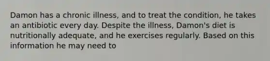 Damon has a chronic illness, and to treat the condition, he takes an antibiotic every day. Despite the illness, Damon's diet is nutritionally adequate, and he exercises regularly. Based on this information he may need to