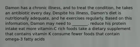 Damon has a chronic illness, and to treat the condition, he takes an antibiotic every day. Despite his illness, Damon's diet is nutritionally adequate, and he exercises regularly. Based on this information, Damon may need to ________. reduce his protein intake eat more vitamin-C rich foods take a dietary supplement that contains vitamin K consume fewer foods that contain omega-3 fatty acids