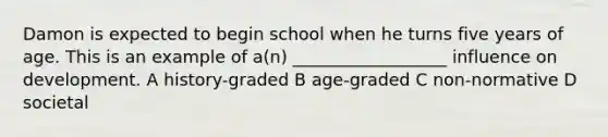 Damon is expected to begin school when he turns five years of age. This is an example of a(n) __________________ influence on development. A history-graded B age-graded C non-normative D societal