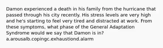 Damon experienced a death in his family from the hurricane that passed through his city recently. His stress levels are very high and he's starting to feel very tired and distracted at work. From these symptoms, what phase of the General Adaptation Syndrome would we say that Damon is in? a.arousalb.copingc.exhaustiond.alarm