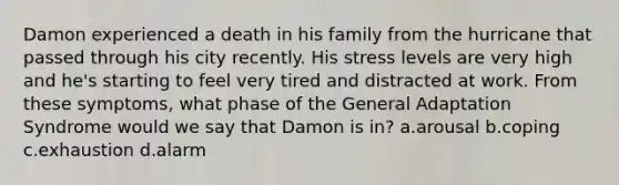 Damon experienced a death in his family from the hurricane that passed through his city recently. His stress levels are very high and he's starting to feel very tired and distracted at work. From these symptoms, what phase of the General Adaptation Syndrome would we say that Damon is in? a.arousal b.coping c.exhaustion d.alarm