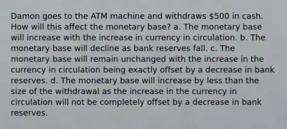 Damon goes to the ATM machine and withdraws 500 in cash. How will this affect the monetary base? a. The monetary base will increase with the increase in currency in circulation. b. The monetary base will decline as bank reserves fall. c. The monetary base will remain unchanged with the increase in the currency in circulation being exactly offset by a decrease in bank reserves. d. The monetary base will increase by <a href='https://www.questionai.com/knowledge/k7BtlYpAMX-less-than' class='anchor-knowledge'>less than</a> the size of the withdrawal as the increase in the currency in circulation will not be completely offset by a decrease in bank reserves.