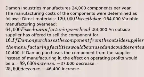 Damon Industries manufactures 24,000 components per year. The manufacturing costs of the components were determined as follows: Direct materials: 120,000 Direct labor:164,000 Variable manufacturing overhead: 64,000 Fixed manufacturing overhead:84,000 An outside supplier has offered to sell the component for 16. If Damon purchases the component from the outside supplier, the manufacturing facilities would be unused and could be rented out for10,400. If Damon purchases the component from the supplier instead of manufacturing it, the effect on operating profits would be a: - 89,600 increase. -37,600 decrease. - 25,600 decrease. -46,400 increase.