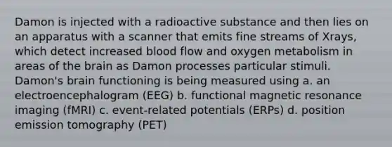 Damon is injected with a radioactive substance and then lies on an apparatus with a scanner that emits fine streams of Xrays, which detect increased blood flow and oxygen metabolism in areas of <a href='https://www.questionai.com/knowledge/kLMtJeqKp6-the-brain' class='anchor-knowledge'>the brain</a> as Damon processes particular stimuli. Damon's brain functioning is being measured using a. an electroencephalogram (EEG) b. functional magnetic resonance imaging (fMRI) c. event-related potentials (ERPs) d. position emission tomography (PET)