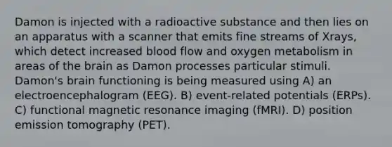 Damon is injected with a radioactive substance and then lies on an apparatus with a scanner that emits fine streams of Xrays, which detect increased blood flow and oxygen metabolism in areas of the brain as Damon processes particular stimuli. Damon's brain functioning is being measured using A) an electroencephalogram (EEG). B) event-related potentials (ERPs). C) functional magnetic resonance imaging (fMRI). D) position emission tomography (PET).