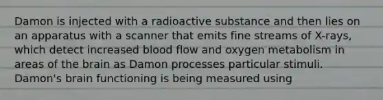 Damon is injected with a radioactive substance and then lies on an apparatus with a scanner that emits fine streams of X-rays, which detect increased blood flow and oxygen metabolism in areas of the brain as Damon processes particular stimuli. Damon's brain functioning is being measured using