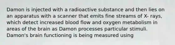 Damon is injected with a radioactive substance and then lies on an apparatus with a scanner that emits fine streams of X- rays, which detect increased blood flow and oxygen metabolism in areas of the brain as Damon processes particular stimuli. Damon's brain functioning is being measured using