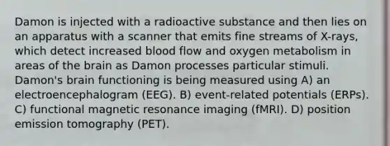 Damon is injected with a radioactive substance and then lies on an apparatus with a scanner that emits fine streams of X-rays, which detect increased blood flow and oxygen metabolism in areas of the brain as Damon processes particular stimuli. Damon's brain functioning is being measured using A) an electroencephalogram (EEG). B) event-related potentials (ERPs). C) functional magnetic resonance imaging (fMRI). D) position emission tomography (PET).