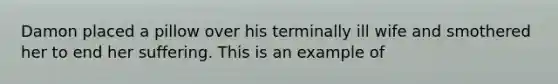 Damon placed a pillow over his terminally ill wife and smothered her to end her suffering. This is an example of