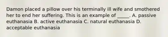 Damon placed a pillow over his terminally ill wife and smothered her to end her suffering. This is an example of _____. A. passive euthanasia B. active euthanasia C. natural euthanasia D. acceptable euthanasia