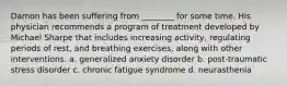 Damon has been suffering from ________ for some time. His physician recommends a program of treatment developed by Michael Sharpe that includes increasing activity, regulating periods of rest, and breathing exercises, along with other interventions. a. generalized anxiety disorder b. post-traumatic stress disorder c. chronic fatigue syndrome d. neurasthenia