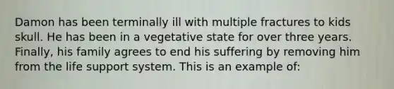 Damon has been terminally ill with multiple fractures to kids skull. He has been in a vegetative state for over three years. Finally, his family agrees to end his suffering by removing him from the life support system. This is an example of: