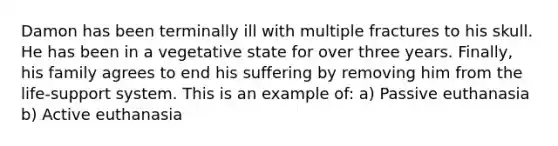 Damon has been terminally ill with multiple fractures to his skull. He has been in a vegetative state for over three years. Finally, his family agrees to end his suffering by removing him from the life-support system. This is an example of: a) Passive euthanasia b) Active euthanasia