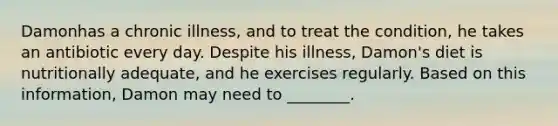 Damonhas a chronic illness, and to treat the condition, he takes an antibiotic every day. Despite his illness, Damon's diet is nutritionally adequate, and he exercises regularly. Based on this information, Damon may need to ________.