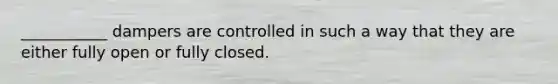 ___________ dampers are controlled in such a way that they are either fully open or fully closed.