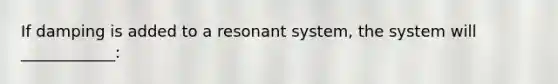 If damping is added to a resonant system, the system will ____________: