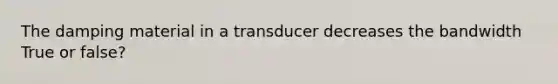 The damping material in a transducer decreases the bandwidth True or false?