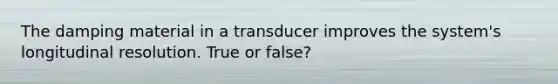 The damping material in a transducer improves the system's longitudinal resolution. True or false?