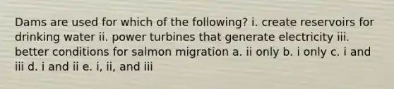 Dams are used for which of the following? i. create reservoirs for drinking water ii. power turbines that generate electricity iii. better conditions for salmon migration a. ii only b. i only c. i and iii d. i and ii e. i, ii, and iii