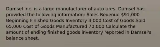 Damsel Inc. is a large manufacturer of auto tires. Damsel has provided the following information: Sales Revenue 91,000 Beginning Finished Goods Inventory 3,000 Cost of Goods Sold 65,000 Cost of Goods Manufactured 70,000 Calculate the amount of ending finished goods inventory reported in Damsel's balance sheet.