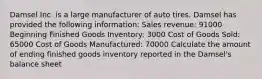 Damsel Inc. is a large manufacturer of auto tires. Damsel has provided the following information: Sales revenue: 91000 Beginning Finished Goods Inventory: 3000 Cost of Goods Sold: 65000 Cost of Goods Manufactured: 70000 Calculate the amount of ending finished goods inventory reported in the Damsel's balance sheet