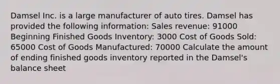 Damsel Inc. is a large manufacturer of auto tires. Damsel has provided the following information: Sales revenue: 91000 Beginning Finished Goods Inventory: 3000 Cost of Goods Sold: 65000 Cost of Goods Manufactured: 70000 Calculate the amount of ending finished goods inventory reported in the Damsel's balance sheet