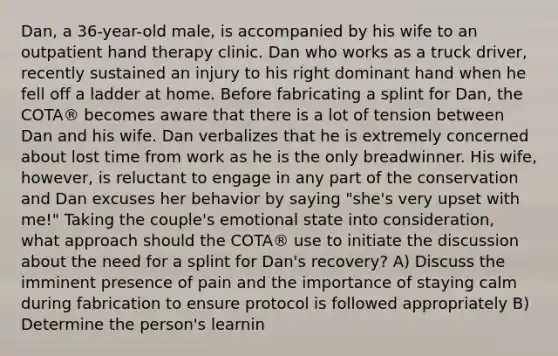 Dan, a 36-year-old male, is accompanied by his wife to an outpatient hand therapy clinic. Dan who works as a truck driver, recently sustained an injury to his right dominant hand when he fell off a ladder at home. Before fabricating a splint for Dan, the COTA® becomes aware that there is a lot of tension between Dan and his wife. Dan verbalizes that he is extremely concerned about lost time from work as he is the only breadwinner. His wife, however, is reluctant to engage in any part of the conservation and Dan excuses her behavior by saying "she's very upset with me!" Taking the couple's emotional state into consideration, what approach should the COTA® use to initiate the discussion about the need for a splint for Dan's recovery? A) Discuss the imminent presence of pain and the importance of staying calm during fabrication to ensure protocol is followed appropriately B) Determine the person's learnin