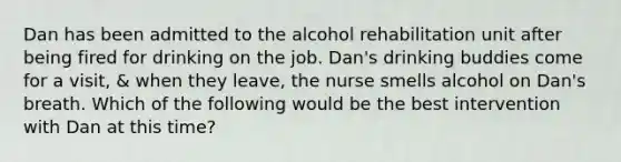 Dan has been admitted to the alcohol rehabilitation unit after being fired for drinking on the job. Dan's drinking buddies come for a visit, & when they leave, the nurse smells alcohol on Dan's breath. Which of the following would be the best intervention with Dan at this time?