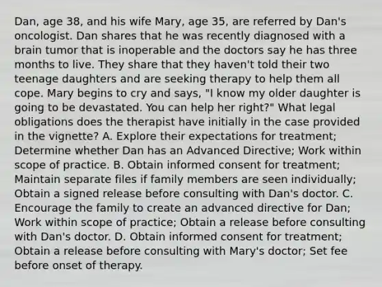 Dan, age 38, and his wife Mary, age 35, are referred by Dan's oncologist. Dan shares that he was recently diagnosed with a brain tumor that is inoperable and the doctors say he has three months to live. They share that they haven't told their two teenage daughters and are seeking therapy to help them all cope. Mary begins to cry and says, "I know my older daughter is going to be devastated. You can help her right?" What legal obligations does the therapist have initially in the case provided in the vignette? A. Explore their expectations for treatment; Determine whether Dan has an Advanced Directive; Work within scope of practice. B. Obtain informed consent for treatment; Maintain separate files if family members are seen individually; Obtain a signed release before consulting with Dan's doctor. C. Encourage the family to create an advanced directive for Dan; Work within scope of practice; Obtain a release before consulting with Dan's doctor. D. Obtain informed consent for treatment; Obtain a release before consulting with Mary's doctor; Set fee before onset of therapy.