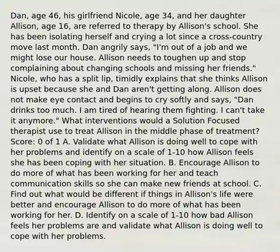 Dan, age 46, his girlfriend Nicole, age 34, and her daughter Allison, age 16, are referred to therapy by Allison's school. She has been isolating herself and crying a lot since a cross-country move last month. Dan angrily says, "I'm out of a job and we might lose our house. Allison needs to toughen up and stop complaining about changing schools and missing her friends." Nicole, who has a split lip, timidly explains that she thinks Allison is upset because she and Dan aren't getting along. Allison does not make eye contact and begins to cry softly and says, "Dan drinks too much. I am tired of hearing them fighting. I can't take it anymore." What interventions would a Solution Focused therapist use to treat Allison in the middle phase of treatment? Score: 0 of 1 A. Validate what Allison is doing well to cope with her problems and identify on a scale of 1-10 how Allison feels she has been coping with her situation. B. Encourage Allison to do more of what has been working for her and teach communication skills so she can make new friends at school. C. Find out what would be different if things in Allison's life were better and encourage Allison to do more of what has been working for her. D. Identify on a scale of 1-10 how bad Allison feels her problems are and validate what Allison is doing well to cope with her problems.