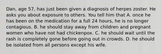 Dan, age 57, has just been given a diagnosis of herpes zoster. He asks you about exposure to others. You tell him that A. once he has been on the medication for a full 24 hours, he is no longer contagious. B. he should stay away from children and pregnant women who have not had chickenpox. C. he should wait until the rash is completely gone before going out in crowds. D. he should be isolated from all persons except his wife.