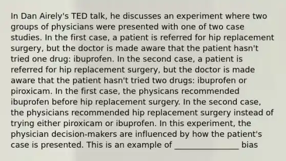 In Dan Airely's TED talk, he discusses an experiment where two groups of physicians were presented with one of two case studies. In the first case, a patient is referred for hip replacement surgery, but the doctor is made aware that the patient hasn't tried one drug: ibuprofen. In the second case, a patient is referred for hip replacement surgery, but the doctor is made aware that the patient hasn't tried two drugs: ibuprofen or piroxicam. In the first case, the physicans recommended ibuprofen before hip replacement surgery. In the second case, the physicians recommended hip replacement surgery instead of trying either piroxicam or ibuprofen. In this experiment, the physician decision-makers are influenced by how the patient's case is presented. This is an example of ________________ bias