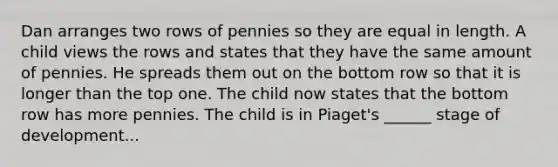 Dan arranges two rows of pennies so they are equal in length. A child views the rows and states that they have the same amount of pennies. He spreads them out on the bottom row so that it is longer than the top one. The child now states that the bottom row has more pennies. The child is in Piaget's ______ stage of development...