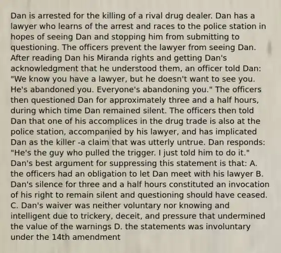 Dan is arrested for the killing of a rival drug dealer. Dan has a lawyer who learns of the arrest and races to the police station in hopes of seeing Dan and stopping him from submitting to questioning. The officers prevent the lawyer from seeing Dan. After reading Dan his Miranda rights and getting Dan's acknowledgment that he understood them, an officer told Dan: "We know you have a lawyer, but he doesn't want to see you. He's abandoned you. Everyone's abandoning you." The officers then questioned Dan for approximately three and a half hours, during which time Dan remained silent. The officers then told Dan that one of his accomplices in the drug trade is also at the police station, accompanied by his lawyer, and has implicated Dan as the killer -a claim that was utterly untrue. Dan responds: "He's the guy who pulled the trigger. I just told him to do it." Dan's best argument for suppressing this statement is that: A. the officers had an obligation to let Dan meet with his lawyer B. Dan's silence for three and a half hours constituted an invocation of his right to remain silent and questioning should have ceased. C. Dan's waiver was neither voluntary nor knowing and intelligent due to trickery, deceit, and pressure that undermined the value of the warnings D. the statements was involuntary under the 14th amendment