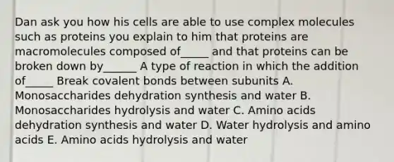 Dan ask you how his cells are able to use complex molecules such as proteins you explain to him that proteins are macromolecules composed of_____ and that proteins can be broken down by______ A type of reaction in which the addition of_____ Break covalent bonds between subunits A. Monosaccharides dehydration synthesis and water B. Monosaccharides hydrolysis and water C. Amino acids dehydration synthesis and water D. Water hydrolysis and amino acids E. Amino acids hydrolysis and water