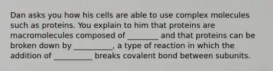 Dan asks you how his cells are able to use complex molecules such as proteins. You explain to him that proteins are macromolecules composed of ________ and that proteins can be broken down by __________, a type of reaction in which the addition of __________ breaks covalent bond between subunits.