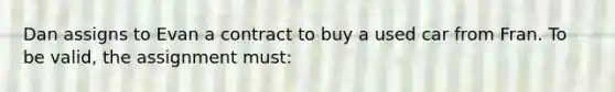 Dan assigns to Evan a contract to buy a used car from Fran. To be valid, the assignment must: