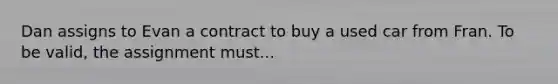 Dan assigns to Evan a contract to buy a used car from Fran. To be valid, the assignment must...