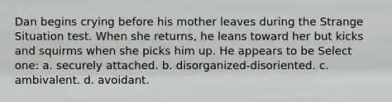 Dan begins crying before his mother leaves during the Strange Situation test. When she returns, he leans toward her but kicks and squirms when she picks him up. He appears to be Select one: a. securely attached. b. disorganized-disoriented. c. ambivalent. d. avoidant.