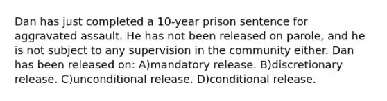 Dan has just completed a 10-year prison sentence for aggravated assault. He has not been released on parole, and he is not subject to any supervision in the community either. Dan has been released on: A)mandatory release. B)discretionary release. C)unconditional release. D)conditional release.